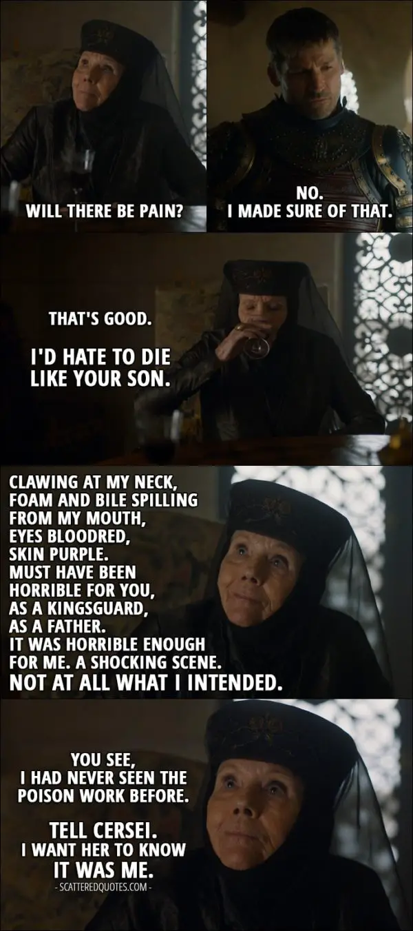 Quote from Game of Thrones 7x03 - Olenna Tyrell: Will there be pain? (meaning after taking the poison Jaime's given her) Jaime Lannister: No. I made sure of that. Olenna Tyrell: That's good. I'd hate to die like your son. Clawing at my neck, foam and bile spilling from my mouth, eyes bloodred, skin purple. Must have been horrible for you, as a Kingsguard, as a father. It was horrible enough for me. A shocking scene. Not at all what I intended. You see, I had never seen the poison work before. Tell Cersei. I want her to know it was me.