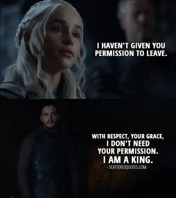 Quote from Game of Thrones 7x05 - Daenerys Targaryen: I haven't given you permission to leave. Jon Snow: With respect, Your Grace, I don't need your permission. I am a king.