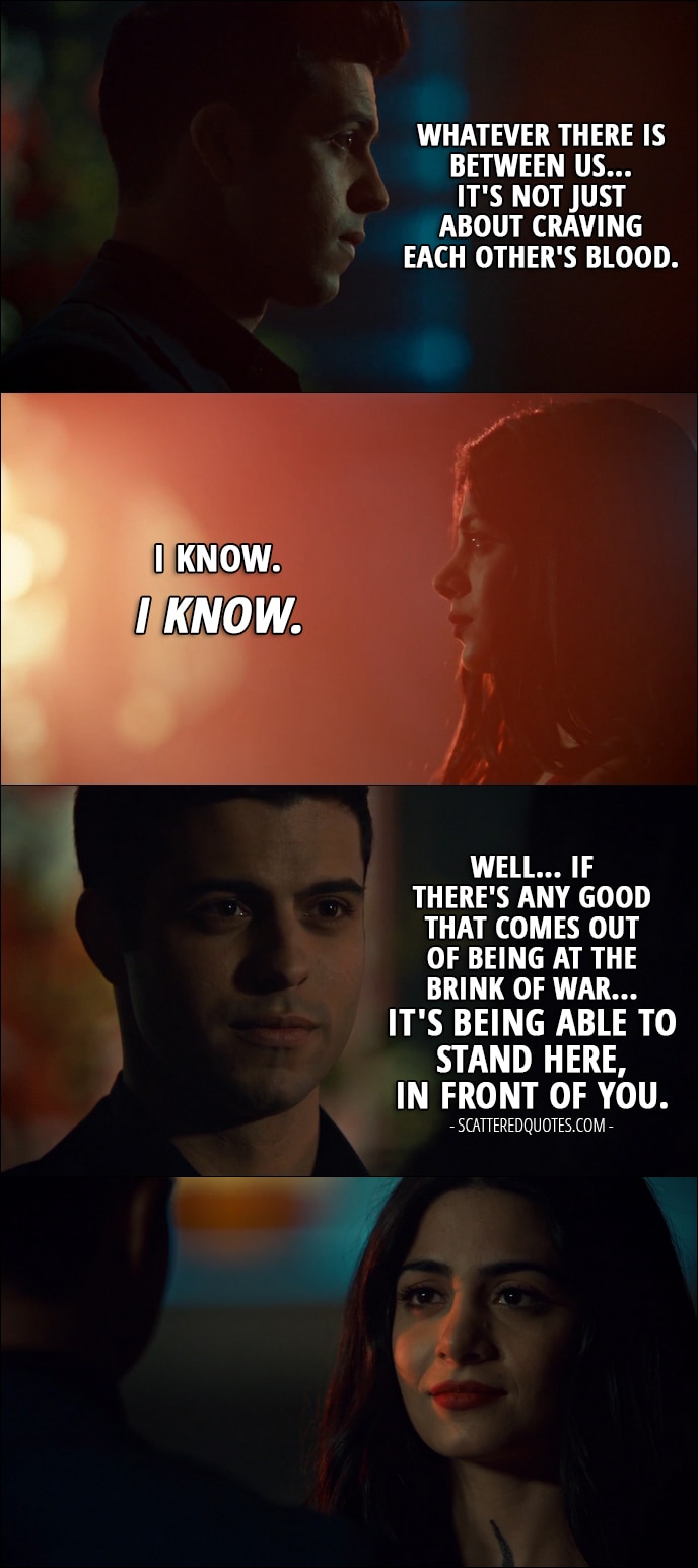 Quote from Shadowhunters 2x19 - Raphael Santiago: Whatever there is between us... it's not just about craving each other's blood. Isabelle Lightwood: I know. I know. Raphael Santiago: Well... If there's any good that comes out of being at the brink of war... it's being able to stand here, in front of you.