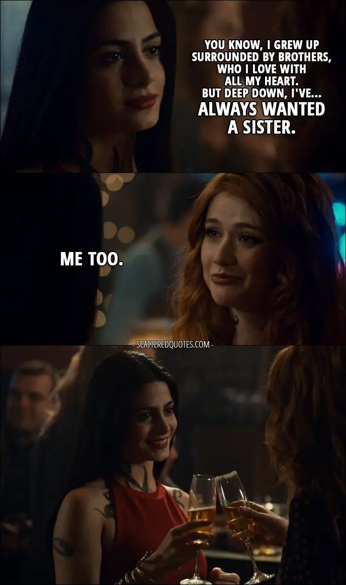 Quote from Shadowhunters 2x20 - Isabelle Lightwood: You know, I grew up surrounded by brothers, who I love with all my heart. But deep down, I've... always wanted a sister. Clary Fray: Me too.