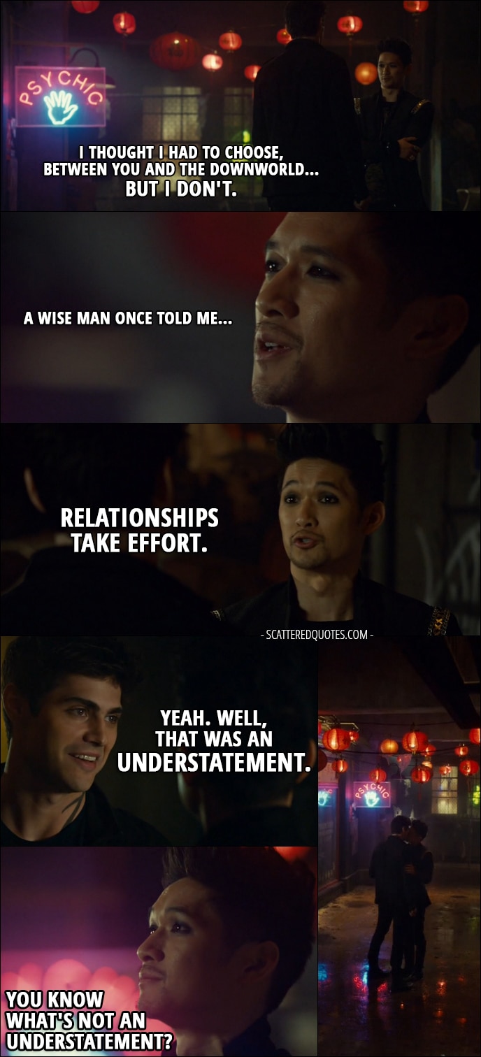 Quote from Shadowhunters 2x20 - Magnus Bane: I thought I had to choose, between you and the Downworld... but I don't. A wise man once told me... relationships take effort. Alec Lightwood: Yeah. Well, that was an understatement. Magnus Bane: You know what's not an understatement? (they kiss) I'm... all into parties, but... what do you say we get out of here?