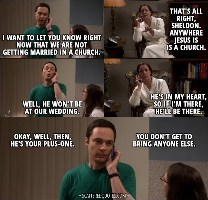 Quote from The Big Bang Theory 11x01 - Sheldon Cooper: I want to let you know right now that we are not getting married in a church. Mary Cooper: That's all right, Sheldon. Anywhere Jesus is is a church. Sheldon Cooper: Well, he won't be at our wedding. Mary Cooper: He's in my heart, so if I'm there, he'll be there. Sheldon Cooper: Okay, well, then, he's your plus-one. You don't get to bring anyone else.
