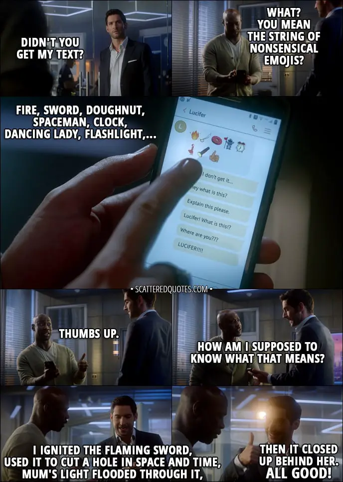 Quote from Lucifer 3x01 - Lucifer Morningstar: Didn't you get my text? Amenadiel: What? You mean the string of nonsensical emojis? Fire, sword, doughnut, spaceman, clock, dancing lady, flashlight, thumbs up. How am I supposed to know what that means? Lucifer Morningstar: I ignited the flaming sword, used it to cut a hole in space and time, Mum's light flooded through it, then it closed up behind her. All good!