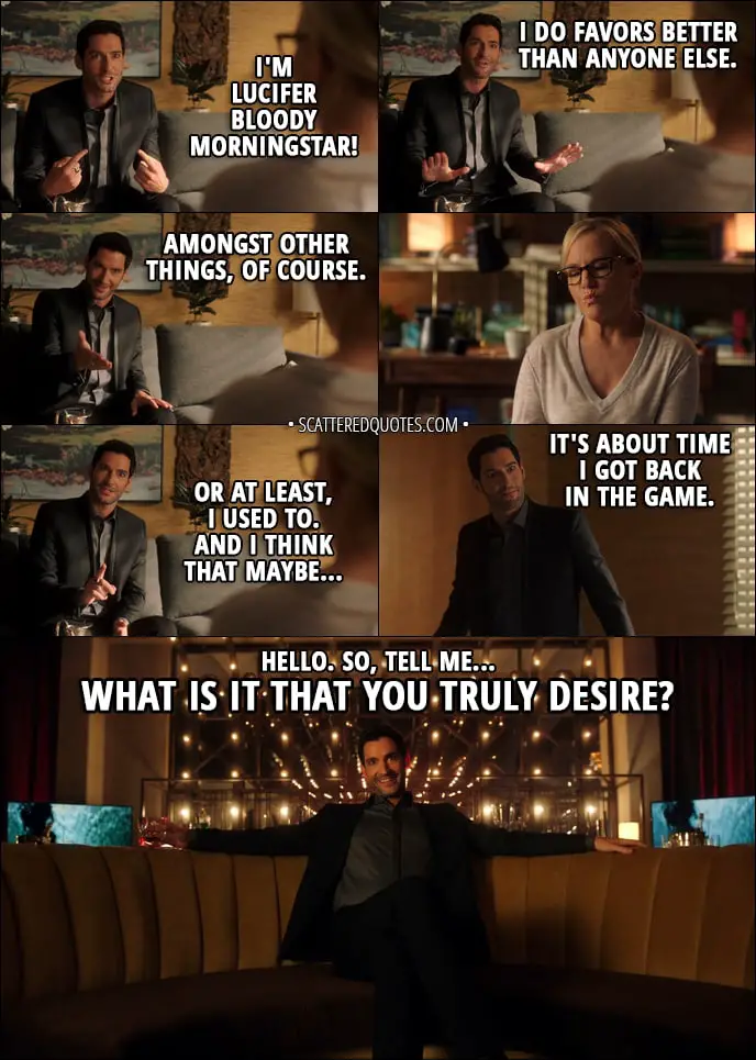 Quote from Lucifer 3x02 - Lucifer Morningstar: I'm Lucifer bloody Morningstar! I do favors better than anyone else. Amongst other things, of course. Or at least, I used to. And I think that maybe... it's about time I got back in the game. Hello. So, tell me. What is it that you truly desire?