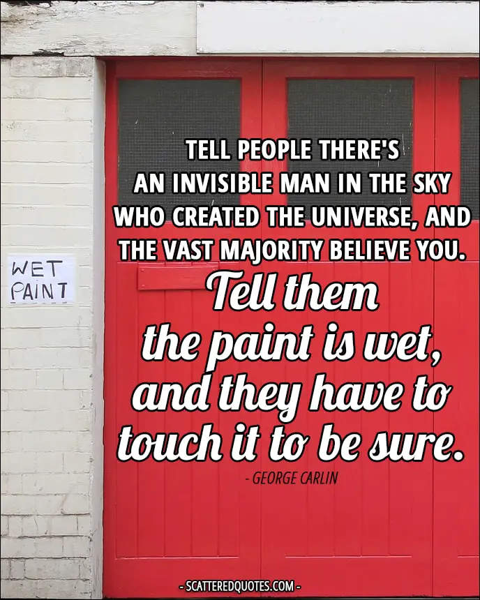 Tell people there's an invisible man in the sky who created the universe, and the vast majority believe you. Tell them the paint is wet, and they have to touch it to be sure.