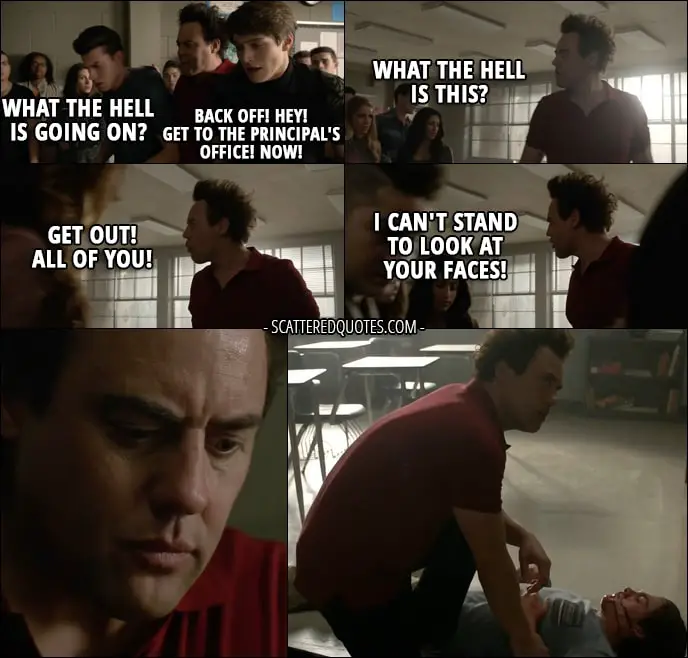 Quote from Teen Wolf 6x14 - Coach Finstock (to students): What the hell is going on? Back off! Hey! Get to the Principal's office! Now! What the hell is this? Get out! All of you! I can't stand to look at your faces! (coach saving Liam from more beat up)