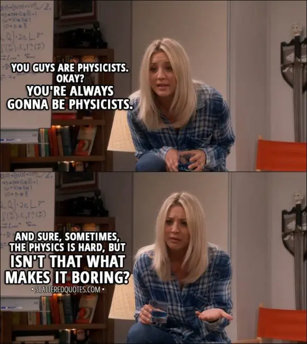 Quote from The Big Bang Theory 11x02 - Penny Hofstadter (to Leonard and Sheldon): You guys are physicists. Okay? You're always gonna be physicists. And sure, sometimes, the physics is hard, but isn't that what makes it boring?