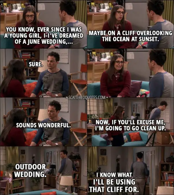 Quote from The Big Bang Theory 11x03 - Amy Farrah Fowler: You know, ever since I was a young girl, I-I've dreamed of a June wedding, maybe on a cliff overlooking the ocean at sunset. Sheldon Cooper: Sure. Sounds wonderful. Now, if you'll excuse me, I'm going to go clean up. (mumbling to himself): Outdoor wedding. I know what I'll be using that cliff for.