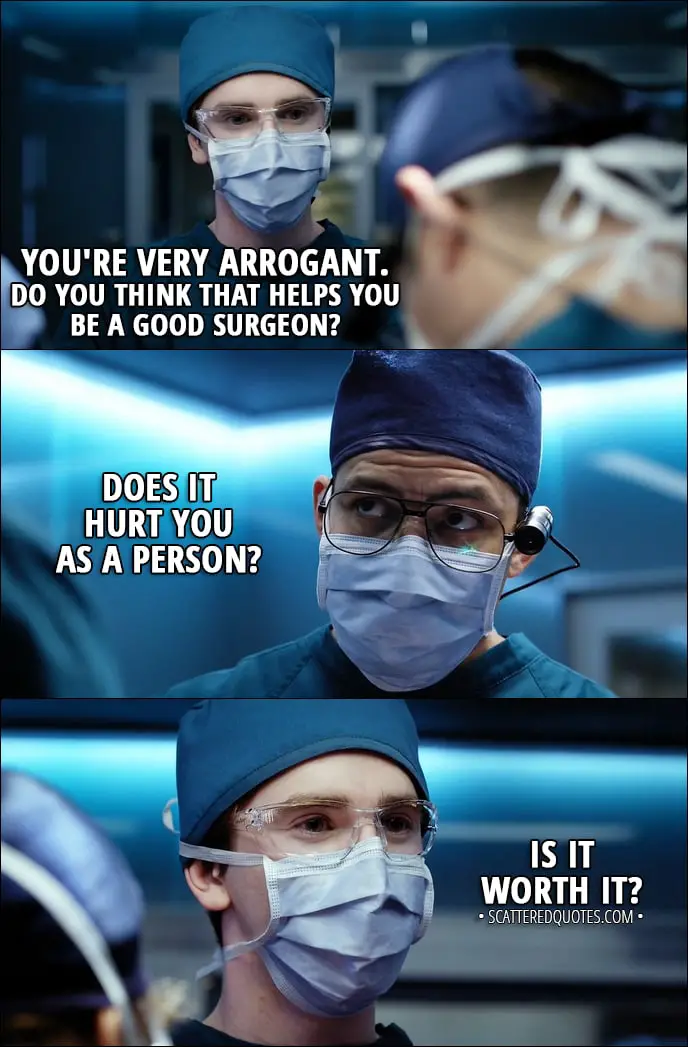 Quote from The Good Doctor 1x01 - Neil Melendez: You're a nice kid, and you're obviously very smart, but you don't belong here. So, as long as you're part of my team, this is all you're ever going to be doing... suction. Steve Murphy: I saw a lot of surgeons in medical school. You're much better than them. I have a lot to learn from you... You're very arrogant. Do you think that helps you be a good surgeon? Does it hurt you as a person? Is it worth it?