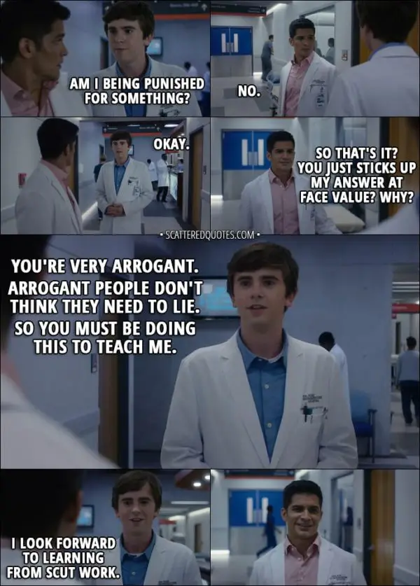 Quote from The Good Doctor 1x02 - Shaun Murphy: Am I being punished for something? Neil Melendez: No. Shaun Murphy: Okay. Neil Melendez: So that's it? You just sticks up my answer at face value? Why? Shaun Murphy: You're very arrogant. Arrogant people don't think they need to lie. So you must be doing this to teach me. I look forward to learning from scut work.
