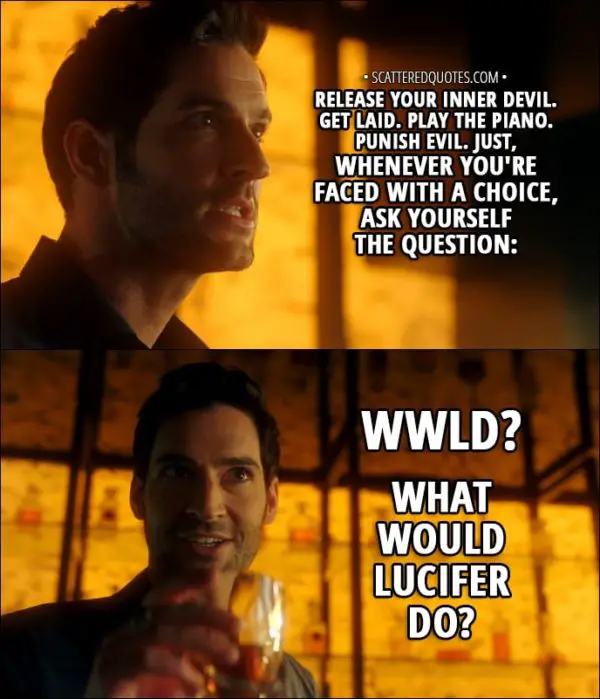 Quote from Lucifer 3x04 - Lucifer Morningstar (to Amenadiel): Release your inner Devil. Get laid. Play the piano. Punish evil. Just, whenever you're faced with a choice, ask yourself the question: WWLD? What Would Lucifer Do?