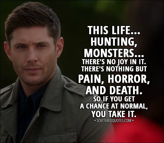 Quote from Supernatural 13x03 - Dean Winchester: This life... hunting, monsters... there's no joy in it. There's nothing but pain, horror, and death. So if you get a chance at normal, you take it.