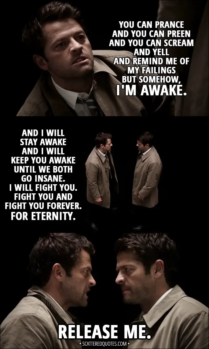 Quote from Supernatural 13x04 - Castiel: You can prance and you can preen and you can scream and yell and remind me of my failings but somehow, I'm awake. And I will stay awake and I will keep you awake until we both go insane. I will fight you. Fight you and fight you forever. For eternity. Release me.