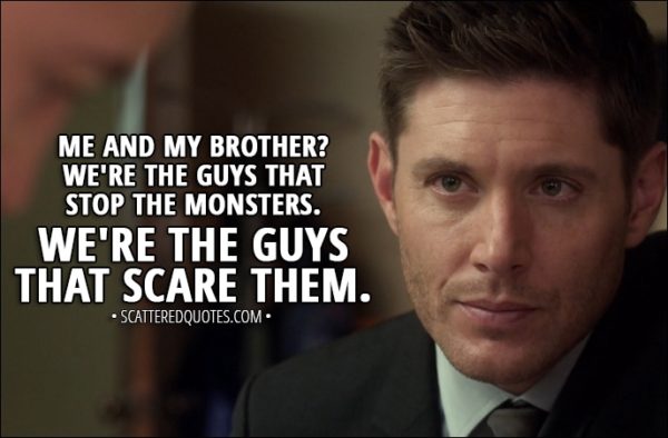 Quote from Supernatural 13x05 - Dean Winchester: I know what it's like to see monsters. And I know that even when they're gone, they never really go away. You see 'em when you close your eyes. You see 'em in your dreams... But you know what? Me and my brother? We're the guys that stop the monsters. We're the guys that scare them.
