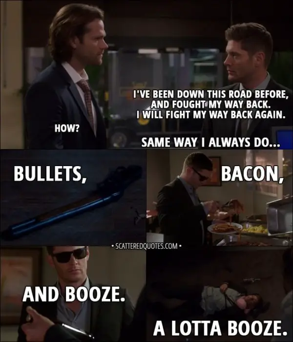 Quote from Supernatural 13x05 - Dean Winchester: Look, I... I've been down this road before, and fought my way back. I will fight my way back again. Sam Winchester: How? Dean Winchester: Same way I always do... bullets, bacon, and booze. A lotta booze.
