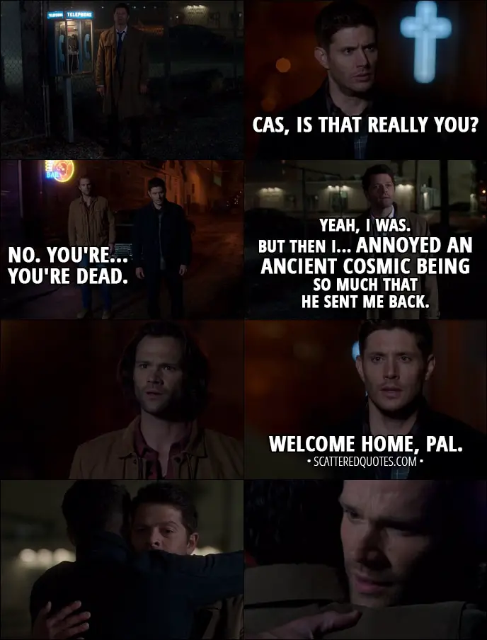 Quote from Supernatural 13x06 - Dean Winchester: Cas, is that really you? Sam Winchester: No. You're... you're dead. Castiel: Yeah, I was. But then I... annoyed an ancient cosmic being so much that he sent me back. Dean Winchester: Welcome home, pal.
