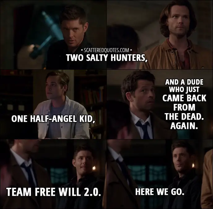 Quote from Supernatural 13x06 - Dean Winchester: Two salty hunters, one half-angel kid, and a dude who just came back from the dead. Again. Team Free Will 2.0. Here we go.