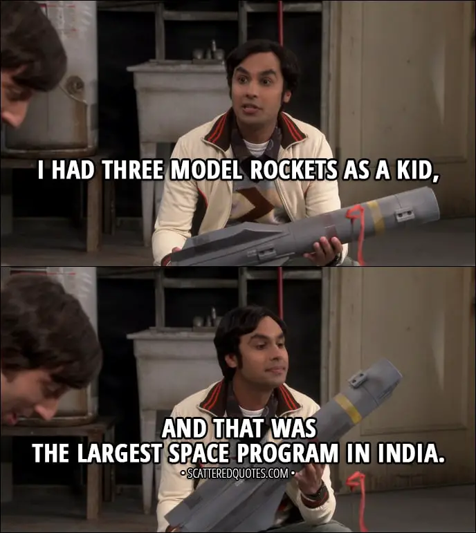 Quote from The Big Bang Theory 11x04 - Rajesh Koothrappali: I had three model rockets as a kid, and that was the largest space program in India.