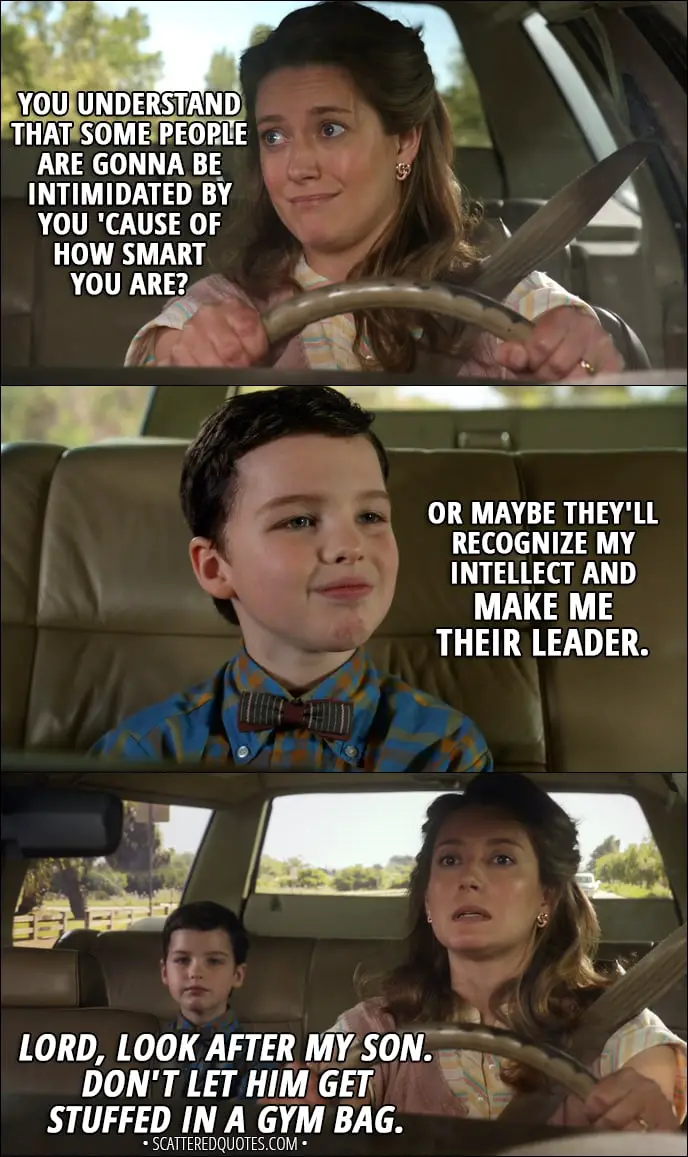 Quote from Young Sheldon 1x01 - Mary Cooper: You understand that some people are gonna be intimidated by you 'cause of how smart you are? Sheldon Cooper: Or maybe they'll recognize my intellect and make me their leader. Mary Cooper (mumbling to herself): Lord, look after my son. Don't let him get stuffed in a gym bag.