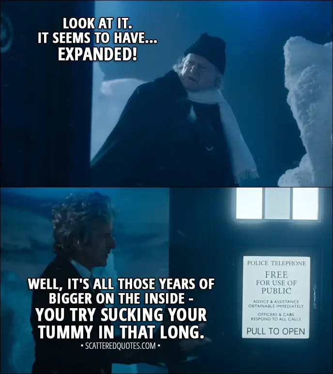 Quote from Doctor Who 11x00 - First Doctor: What have you done to it? Twelfth Doctor: Nothing. First Doctor: The windows... they're the wrong size! The colour... I'm sure it's changed! Look at it. It seems to have... expanded! Twelfth Doctor: Well, it's all those years of bigger on the inside - you try sucking your tummy in that long.