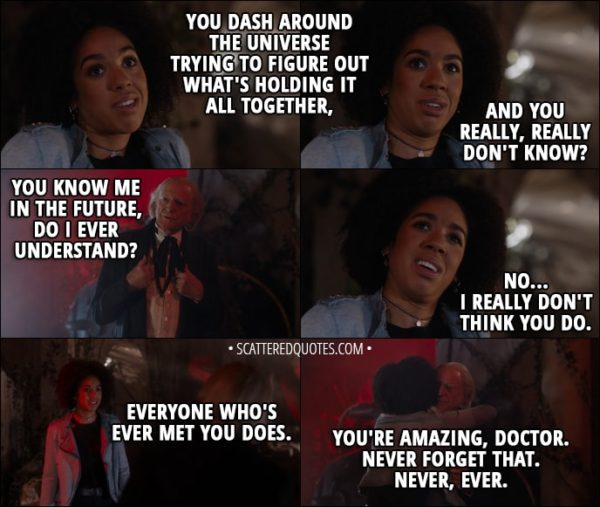 Quote from Doctor Who 11x00 - Bill Potts: You dash around the universe trying to figure out what's holding it all together, and you really, really don't know? First Doctor: You know me in the future, do I ever understand? Bill Potts: No... I really don't think you do. Everyone who's ever met you does. You're amazing, Doctor. Never forget that. Never, ever.