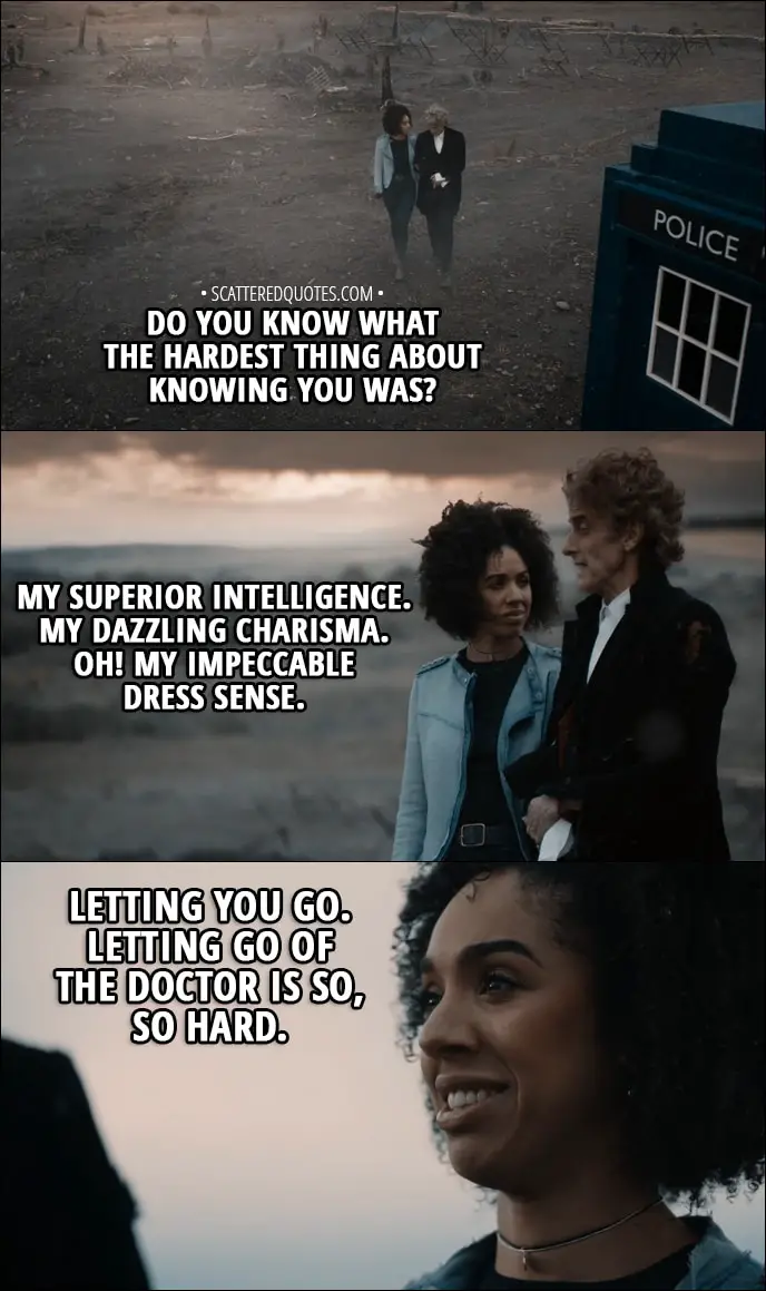 Quote from Doctor Who 11x00 - Bill Potts: Do you know what the hardest thing about knowing you was? Twelfth Doctor: My superior intelligence. My dazzling charisma. Oh! My impeccable dress sense. Bill Potts: Letting you go. Letting go of the Doctor is so, so hard.