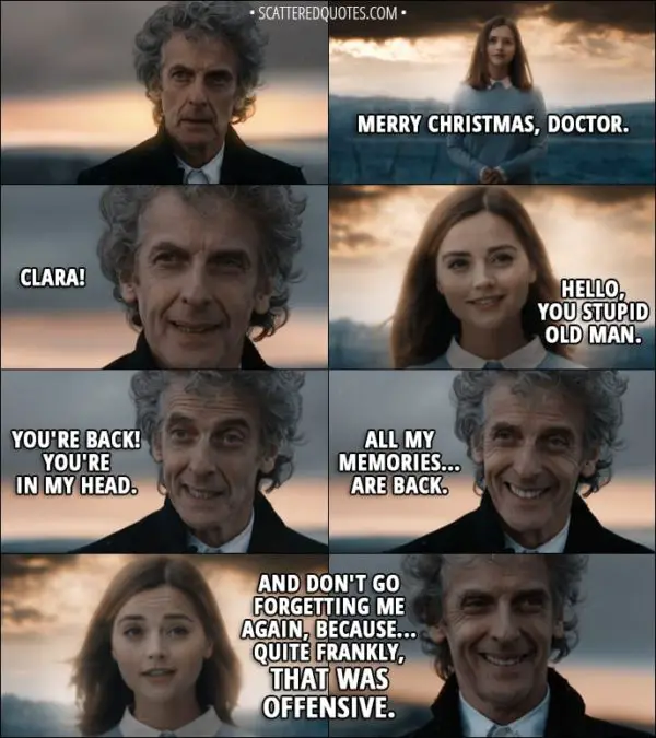 Quote from Doctor Who 11x00 - Clara Oswald: Merry Christmas, Doctor. Twelfth Doctor: Clara! Clara Oswald: Hello, you stupid old man. Twelfth Doctor: You're back! You're in my head. All my memories... are back. Clara Oswald: And don't go forgetting me again, because... quite frankly, that was offensive. Bill Potts: Memories - important, right?