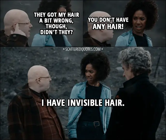 Quote from Doctor Who 11x00 - Nardole: They got my hair a bit wrong, though, didn't they? Bill Potts: You don't have any hair! Nardole: I have invisible hair.