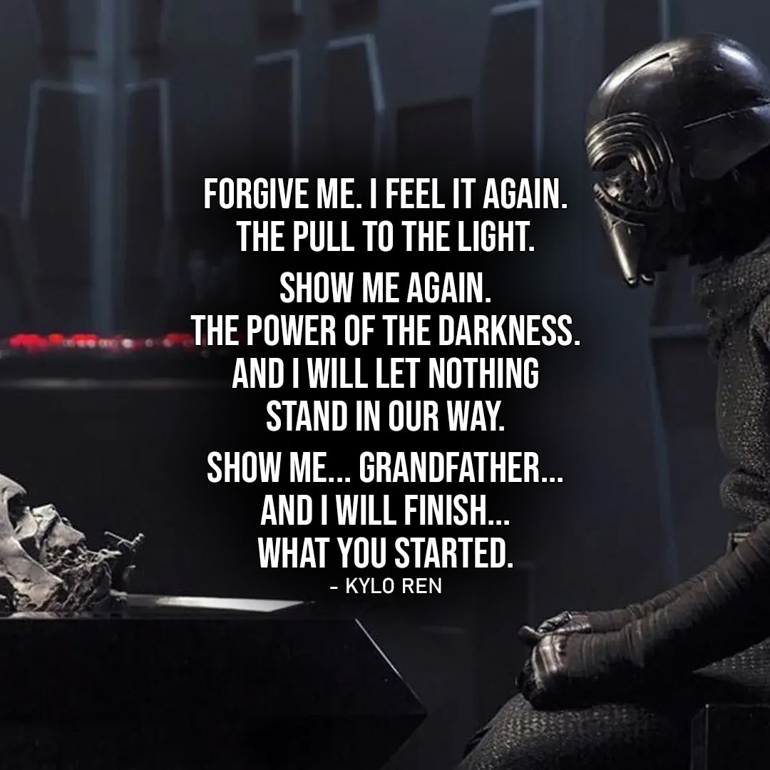 One of the best quotes by Kylo Ren from Star Wars Universe | “Forgive me. I feel it again. The pull to the light. Supreme Leader senses it. Show me again. The power of the darkness. And I will let nothing stand in our way. Show me… Grandfather… and I will finish… what you started.” (Star Wars: Episode VII – The Force Awakens)