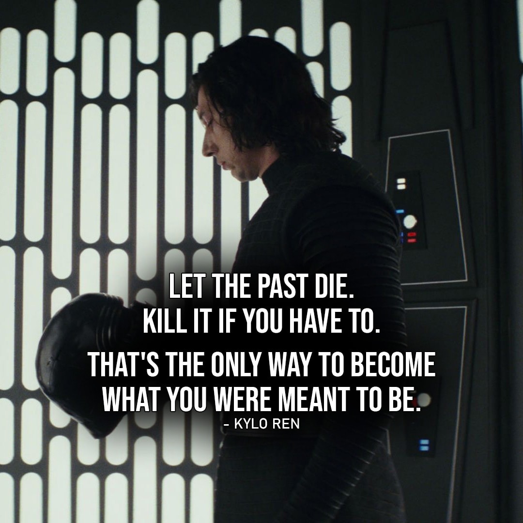 One of the best quotes by Kylo Ren from Star Wars Universe | "Let the past die. Kill it if you have to. That's the only way to become what you were meant to be." (to Rey, Star Wars: Episode VIII - The Last Jedi)