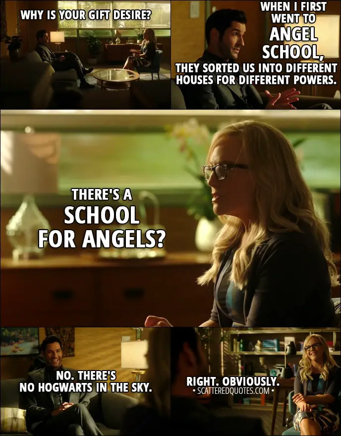Quote from Lucifer 3x09 - Linda Martin: Why is your gift desire? Lucifer Morningstar: Well, that's a good question, actually, I suppose. When I first went to angel school, they sorted us into different houses for different powers. Linda Martin: There's a school for angels? Lucifer Morningstar: No. There's no Hogwarts in the sky. Linda Martin: Right. Obviously.