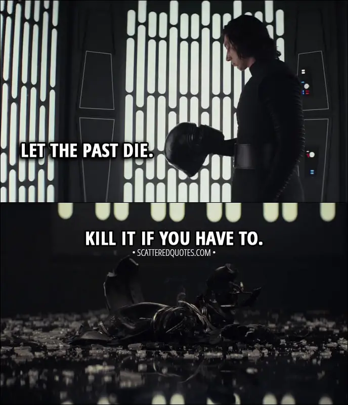 Quote from Star Wars: The Last Jedi (2017) - Kylo Ren (to Rey): Let the past die. Kill it if you have to. That's the only way to become what you were meant to be.