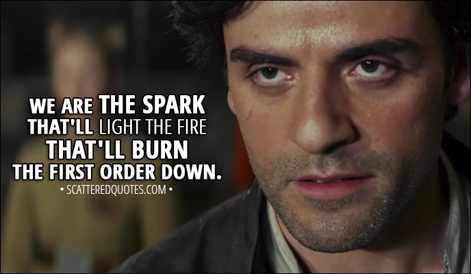 Quote from Star Wars: The Last Jedi (2017) - Poe Dameron: We are the spark that'll light the fire that'll burn the First Order down.