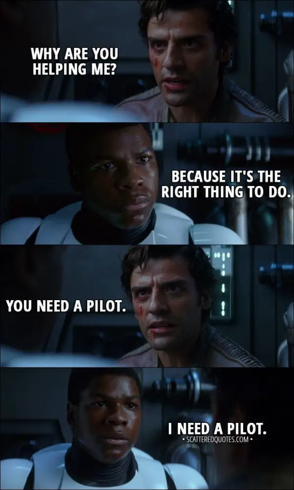 Quote from Star Wars: The Force Awakens (2015) - Poe Dameron: Why are you helping me? Finn: Because it's the right thing to do. Poe Dameron: You need a pilot. Finn: I need a pilot.