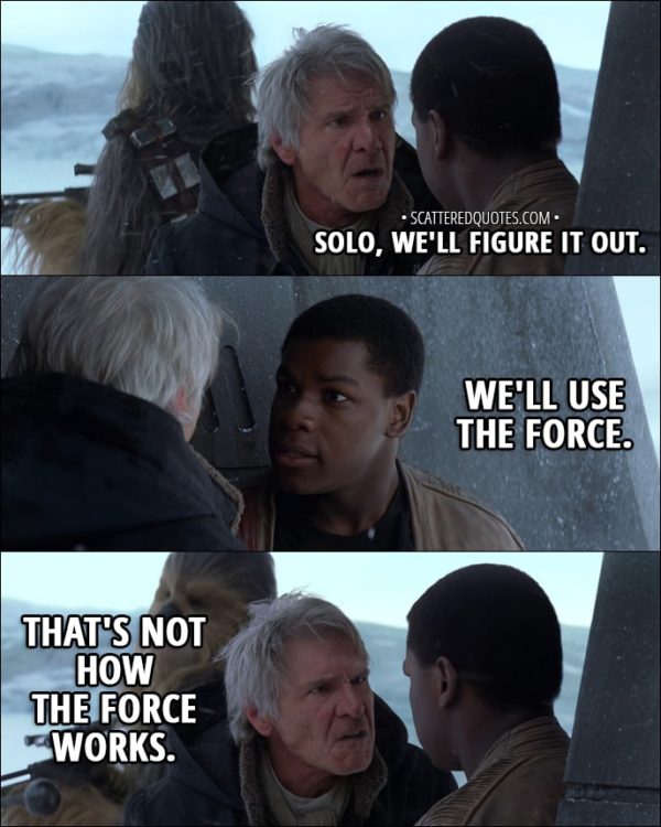Quote from Star Wars: The Force Awakens (2015) - Finn: Solo, we'll figure it out. We'll use the Force. Han Solo: That's not how the Force works.