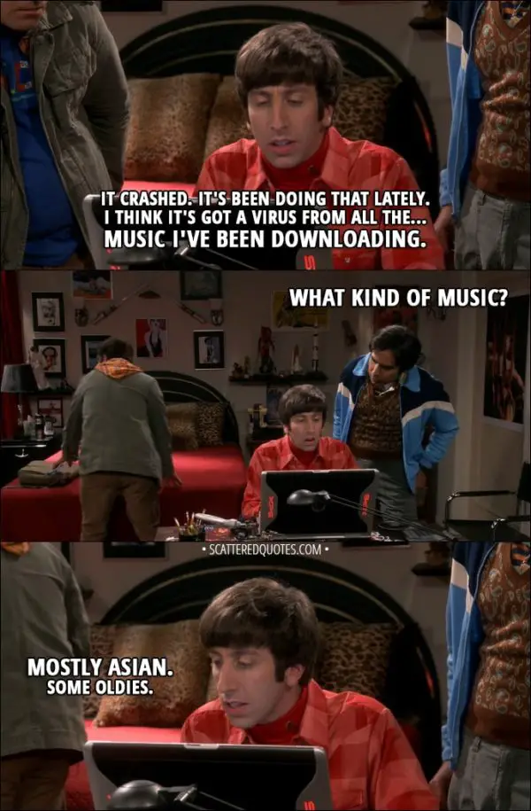 Quote from The Big Bang Theory 11x09 - Howard Wolowitz: It crashed. It's been doing that lately. I think it's got a virus from all the... music I've been downloading. Rajesh Koothrappali: What kind of music? Howard Wolowitz: Mostly Asian. Some oldies.