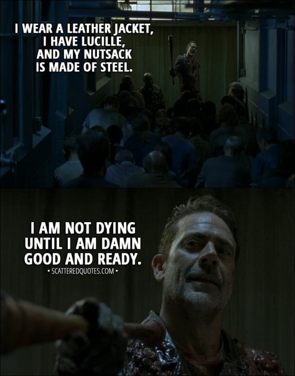 Quote from The Walking Dead 8x05 - Negan: I am guessing that a lot of you fine folks thought I was dead, chewed up, never to be crapped out again. Well, here's a little refresher on who the hell I am. I wear a leather jacket, I have Lucille, and my nutsack is made of steel. I am not dying until I am damn good and ready. Now, if you'll all excuse me, I am in deep need of a sandwich, a shower, and some of that, uh, wilting lion orchid deep-tissue shit that Frankie learned in San Francisco. Hell, I might do it all at once. But after that, we have some serious business to attend to. Like talking to my right-hand man. You see, we got to figure out how all this could've happened like it happened. And then... Well, and then we're gonna get back doing what we have always done. We will save people.