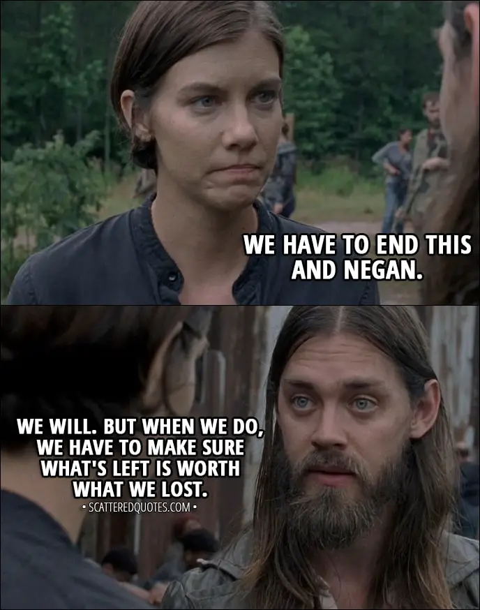 Quote from The Walking Dead 8x06 - Maggie Rhee: We have to end this and Negan. Jesus: We will. But when we do, we have to make sure what's left is worth what we lost.
