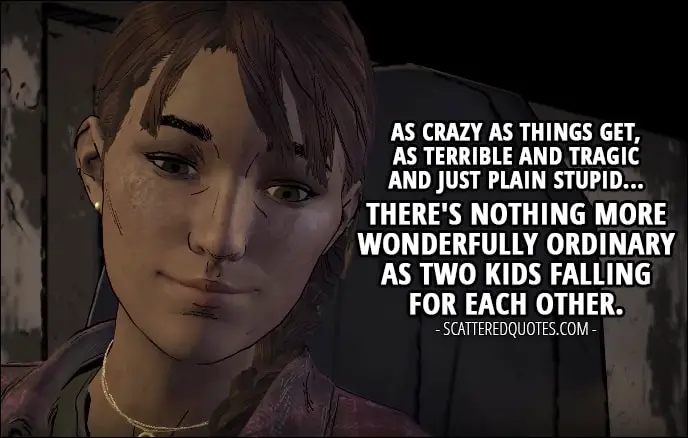 Quotes from The Walking Dead (game) 3x04 - Kate: In case you haven't noticed, Gabe's got a little crush on Clementine. He like-likes her, you get it? Javi: I hope it works out for them. I really do. They're got for each other. I think. Kate: Think their first official date will be target practice? Javi: Then skinning and eating a wild animal. Kate: Ah, young love. It's so... normal. You know? Like, as crazy as things get, as terrible and tragic and just plain stupid... There's nothing more wonderfully ordinary as two kids falling for each other.