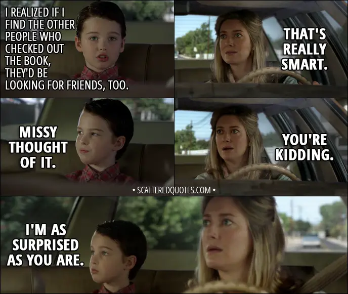 Quote from Young Sheldon 1x02 - Sheldon Cooper: I realized if I find the other people who checked out the book, they'd be looking for friends, too. Mary Cooper: That's really smart. Sheldon Cooper: Missy thought of it. Mary Cooper: You're kidding. Sheldon Cooper: I'm as surprised as you are.