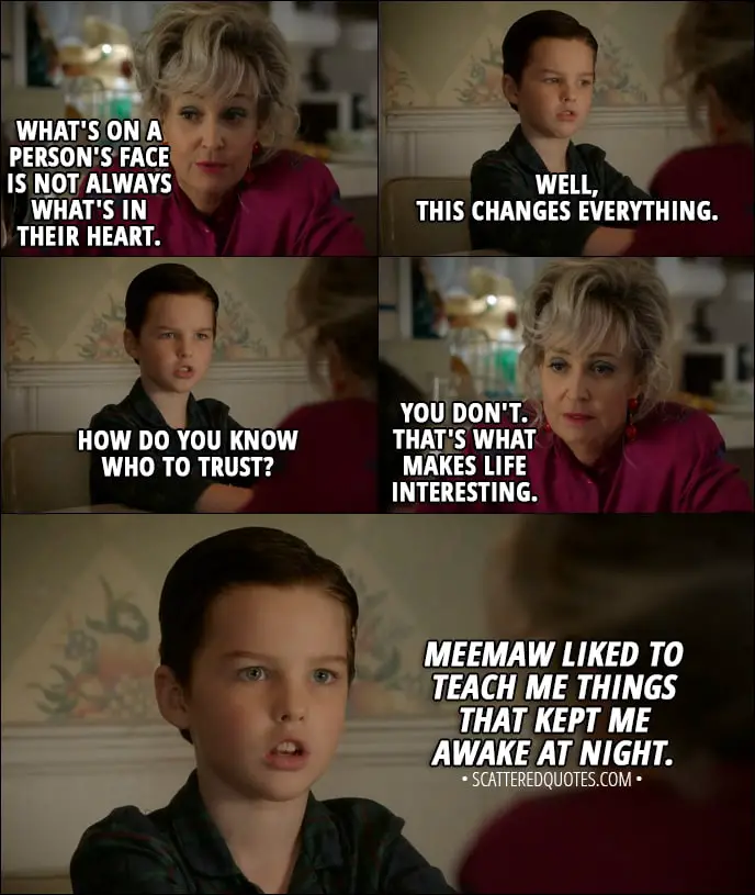 Quote from Young Sheldon 1x03 - Meemaw: Sheldon, what's on a person's face is not always what's in their heart. Sheldon Cooper: Well, this changes everything. How do you know who to trust? Meemaw: You don't. That's what makes life interesting. Sheldon Cooper (narrative): Meemaw liked to teach me things that kept me awake at night.