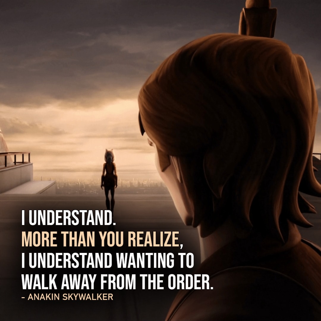 One of the best quotes by Anakin Skywalker from the Star Wars Universe | "I understand. More than you realize, I understand wanting to walk away from the Order." (to Ahsoka, Star Wars: The Clone Wars - Ep. 5x20)