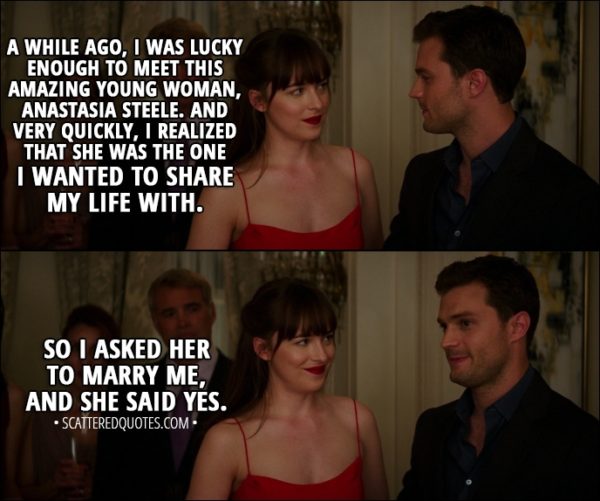 Quote from Fifty Shades Darker (2017) - Christian Grey: A while ago, I was lucky enough to meet this amazing young woman, Anastasia Steele. And very quickly, I realized that she was the one I wanted to share my life with. So I asked her to marry me, and she said yes.