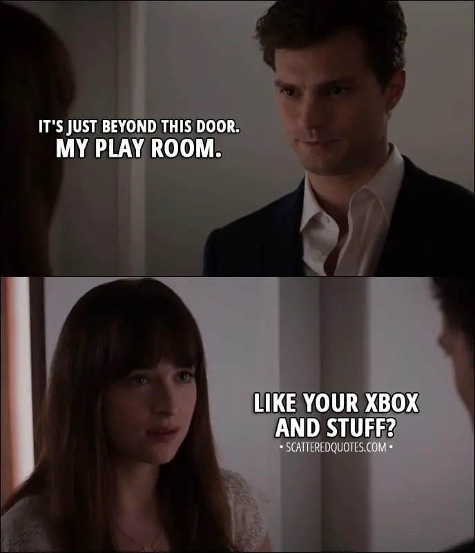 Quote from Fifty Shades of Grey (2015) - Christian Grey: It's just beyond this door. Anastasia Steele: What is? Christian Grey: My play room. Anastasia Steele: Like your Xbox and stuff?
