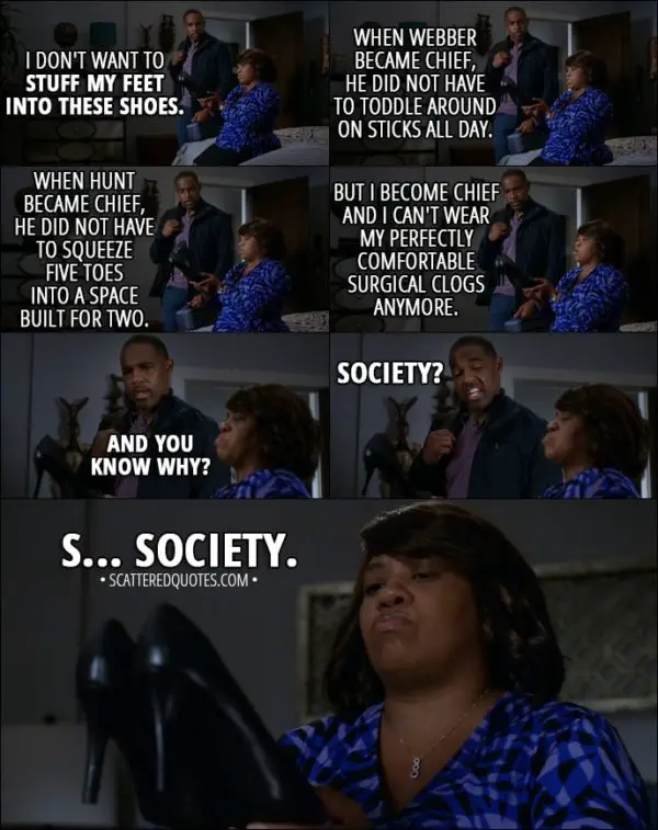 Quote from Grey's Anatomy 14x02 - Miranda Bailey: I don't want to stuff my feet into these shoes. You know, when Webber became chief, he did not have to toddle around on sticks all day. When Hunt became chief, he did not have to squeeze five toes into a space built for two. But I become chief and I can't wear my perfectly comfortable surgical clogs anymore. And you know why? Ben Warren: Society? Miranda Bailey: S... Society.