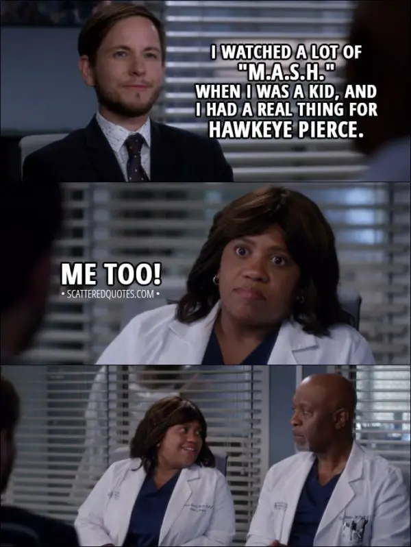 Quote from Grey's Anatomy 14x04 - Casey Parker: I watched a lot of "M.A.S.H." when I was a kid, and I had a real thing for Hawkeye Pierce. Miranda Bailey: Me too!