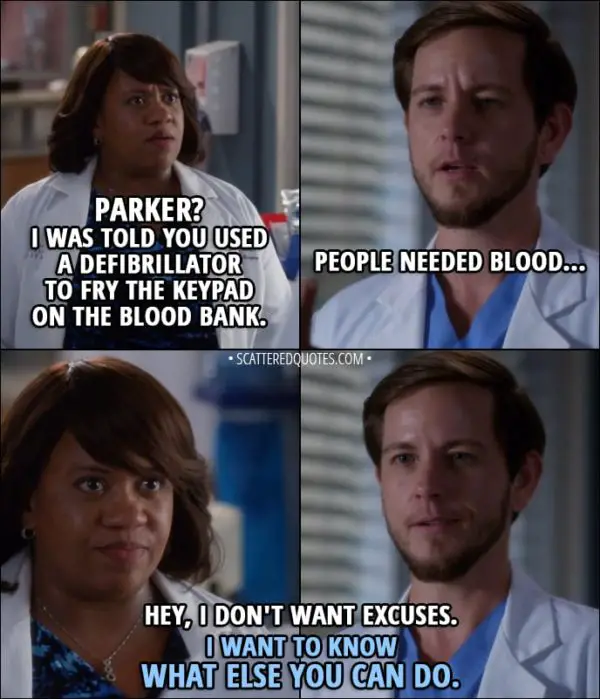 Quote from Grey's Anatomy 14x09 - Miranda Bailey: Parker? I was told you used a defibrillator to fry the keypad on the blood bank. Casey Parker: People needed blood... Miranda Bailey: Hey, I don't want excuses. I want to know what else you can do.