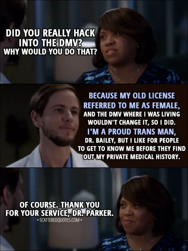 Quote from Grey's Anatomy 14x09 - Miranda Bailey: Did you really hack into the DMV? Why would you do that? Casey Parker: Because my old license referred to me as female, and the DMV where I was living wouldn't change it, so I did. I'm a proud trans man, Dr. Bailey, but I like for people to get to know me before they find out my private medical history. Miranda Bailey: Of course. Thank you for your service, Dr. Parker.