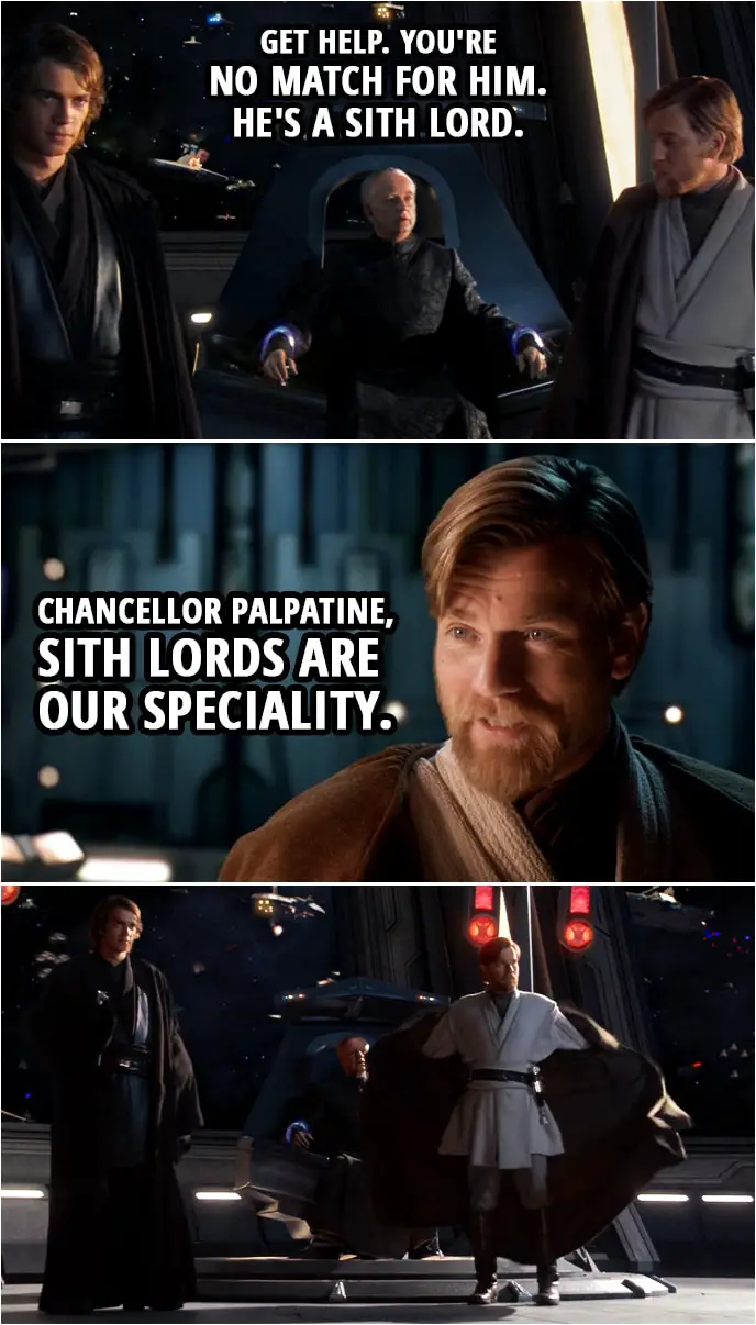 Quote from Star Wars: Revenge of the Sith (2005, movie) | Palpatine: Get help. You're no match for him. He's a Sith lord. Obi-Wan Kenobi: Chancellor Palpatine, Sith lords are our speciality.