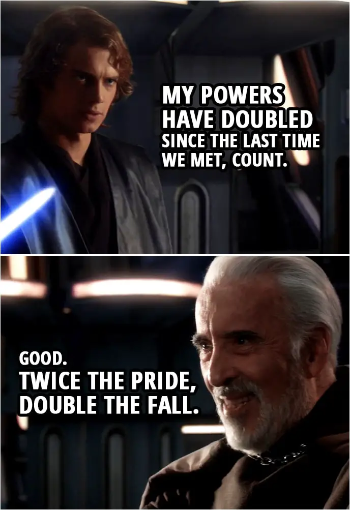 Quote from Star Wars: Revenge of the Sith (2005, movie) | Count Dooku: I've been looking forward to this. Anakin Skywalker: My powers have doubled since the last time we met, Count. Count Dooku: Good. Twice the pride, double the fall.